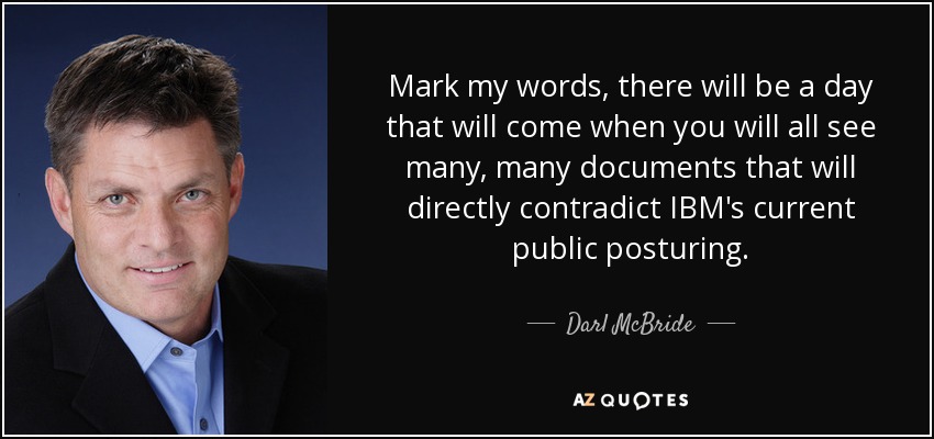 Mark my words, there will be a day that will come when you will all see many, many documents that will directly contradict IBM's current public posturing. - Darl McBride