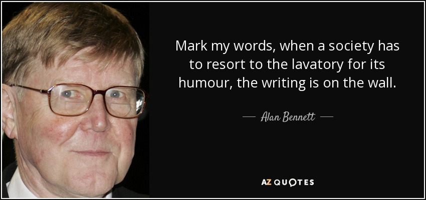 Mark my words, when a society has to resort to the lavatory for its humour, the writing is on the wall. - Alan Bennett