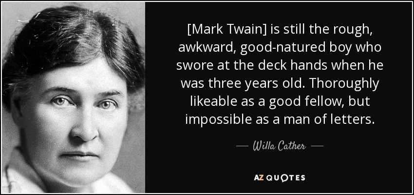 [Mark Twain] is still the rough, awkward, good-natured boy who swore at the deck hands when he was three years old. Thoroughly likeable as a good fellow, but impossible as a man of letters. - Willa Cather
