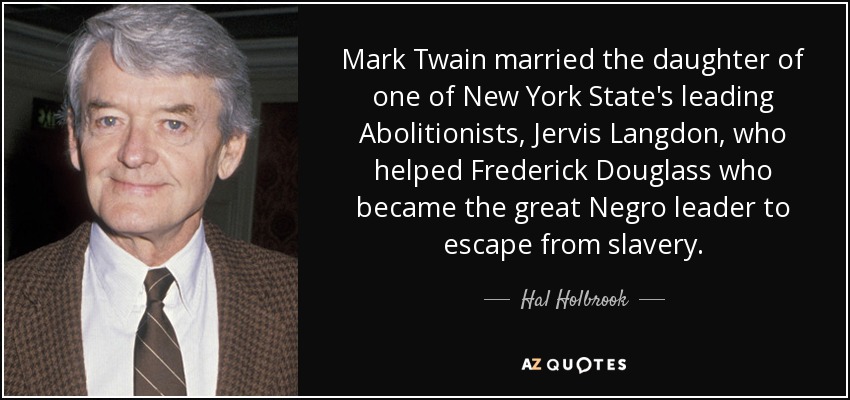 Mark Twain married the daughter of one of New York State's leading Abolitionists, Jervis Langdon, who helped Frederick Douglass who became the great Negro leader to escape from slavery. - Hal Holbrook