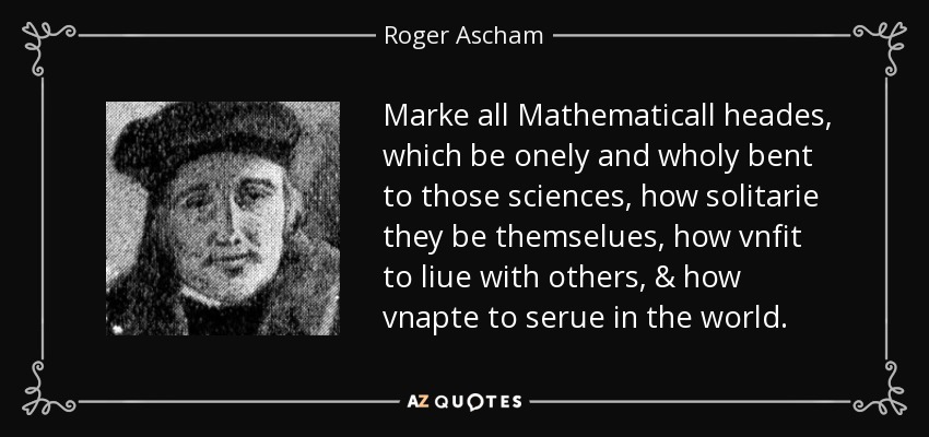 Marke all Mathematicall heades, which be onely and wholy bent to those sciences, how solitarie they be themselues, how vnfit to liue with others, & how vnapte to serue in the world. - Roger Ascham