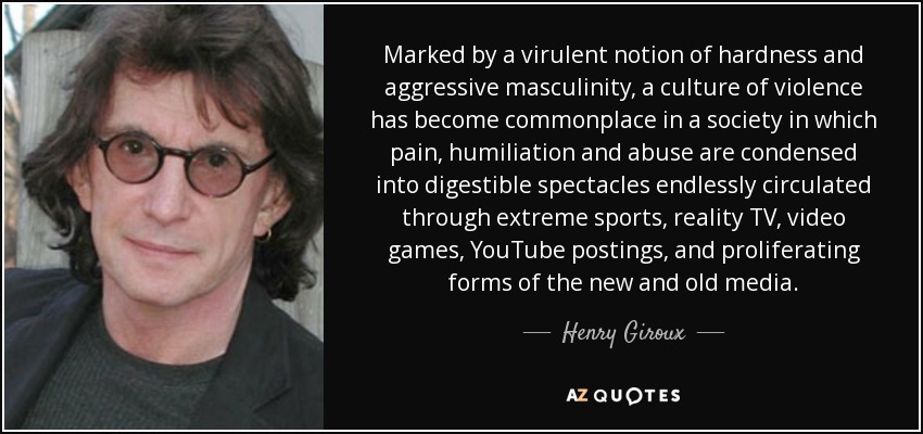 Marked by a virulent notion of hardness and aggressive masculinity, a culture of violence has become commonplace in a society in which pain, humiliation and abuse are condensed into digestible spectacles endlessly circulated through extreme sports, reality TV, video games, YouTube postings, and proliferating forms of the new and old media. - Henry Giroux