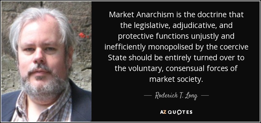 Market Anarchism is the doctrine that the legislative, adjudicative, and protective functions unjustly and inefficiently monopolised by the coercive State should be entirely turned over to the voluntary, consensual forces of market society. - Roderick T. Long