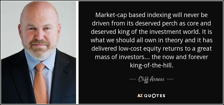 Market-cap based indexing will never be driven from its deserved perch as core and deserved king of the investment world. It is what we should all own in theory and it has delivered low-cost equity returns to a great mass of investors... the now and forever king-of-the-hill. - Cliff Asness