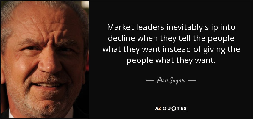 Market leaders inevitably slip into decline when they tell the people what they want instead of giving the people what they want. - Alan Sugar