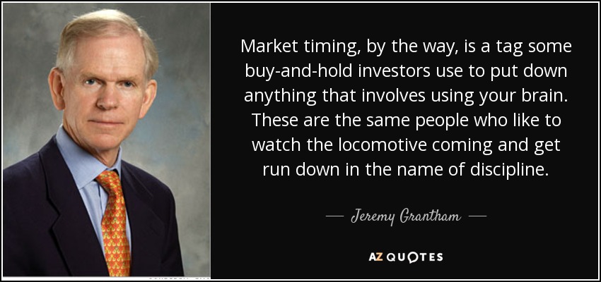 Market timing, by the way, is a tag some buy-and-hold investors use to put down anything that involves using your brain. These are the same people who like to watch the locomotive coming and get run down in the name of discipline. - Jeremy Grantham