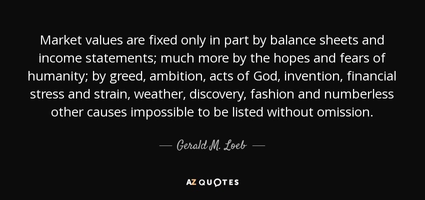 Market values are fixed only in part by balance sheets and income statements; much more by the hopes and fears of humanity; by greed, ambition, acts of God, invention, financial stress and strain, weather, discovery, fashion and numberless other causes impossible to be listed without omission. - Gerald M. Loeb