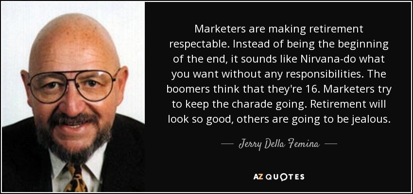Marketers are making retirement respectable. Instead of being the beginning of the end, it sounds like Nirvana-do what you want without any responsibilities. The boomers think that they're 16. Marketers try to keep the charade going. Retirement will look so good, others are going to be jealous. - Jerry Della Femina