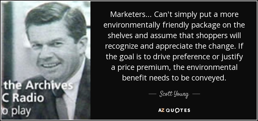 Marketers... Can't simply put a more environmentally friendly package on the shelves and assume that shoppers will recognize and appreciate the change. If the goal is to drive preference or justify a price premium, the environmental benefit needs to be conveyed. - Scott Young