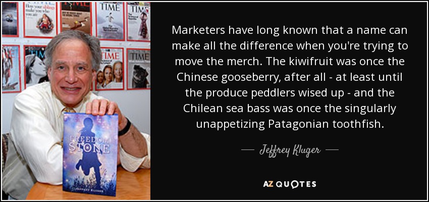 Marketers have long known that a name can make all the difference when you're trying to move the merch. The kiwifruit was once the Chinese gooseberry, after all - at least until the produce peddlers wised up - and the Chilean sea bass was once the singularly unappetizing Patagonian toothfish. - Jeffrey Kluger