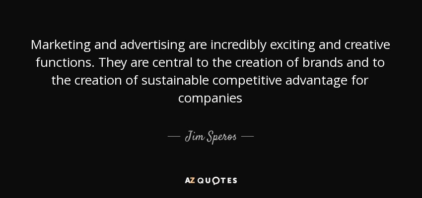 Marketing and advertising are incredibly exciting and creative functions. They are central to the creation of brands and to the creation of sustainable competitive advantage for companies - Jim Speros