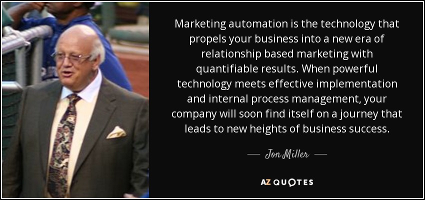Marketing automation is the technology that propels your business into a new era of relationship based marketing with quantifiable results. When powerful technology meets effective implementation and internal process management, your company will soon find itself on a journey that leads to new heights of business success. - Jon Miller