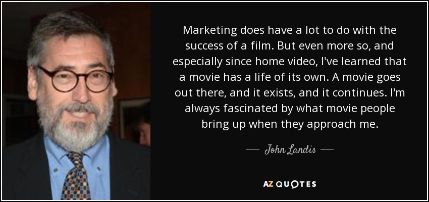 Marketing does have a lot to do with the success of a film. But even more so, and especially since home video, I've learned that a movie has a life of its own. A movie goes out there, and it exists, and it continues. I'm always fascinated by what movie people bring up when they approach me. - John Landis