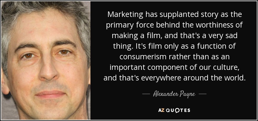 Marketing has supplanted story as the primary force behind the worthiness of making a film, and that's a very sad thing. It's film only as a function of consumerism rather than as an important component of our culture, and that's everywhere around the world. - Alexander Payne