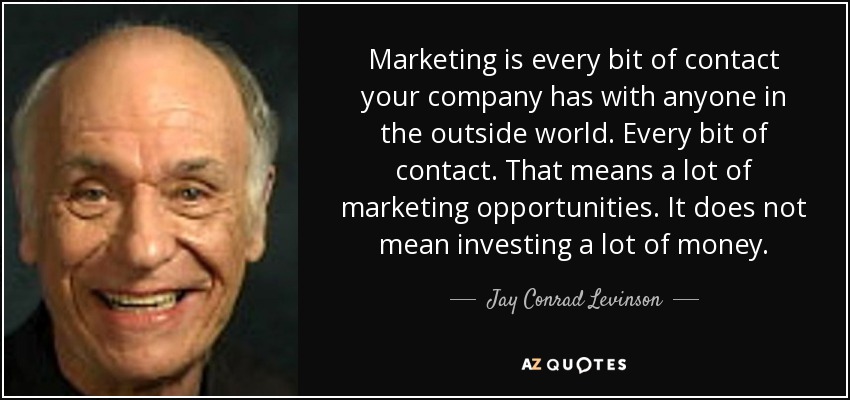 Marketing is every bit of contact your company has with anyone in the outside world. Every bit of contact. That means a lot of marketing opportunities. It does not mean investing a lot of money. - Jay Conrad Levinson