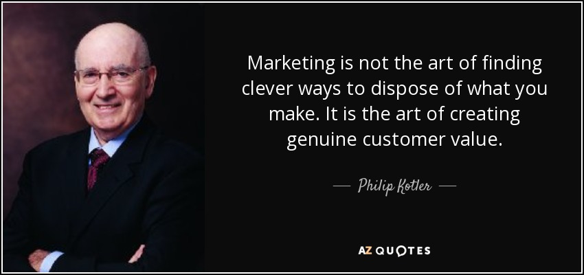 Marketing is not the art of finding clever ways to dispose of what you make. It is the art of creating genuine customer value. - Philip Kotler