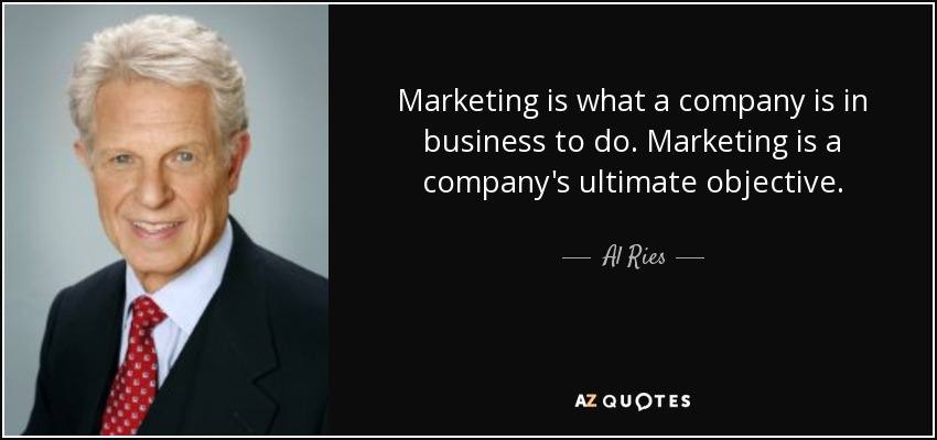 Marketing is what a company is in business to do. Marketing is a company's ultimate objective. - Al Ries