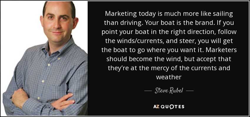 Marketing today is much more like sailing than driving. Your boat is the brand. If you point your boat in the right direction, follow the winds/currents, and steer, you will get the boat to go where you want it. Marketers should become the wind, but accept that they’re at the mercy of the currents and weather - Steve Rubel