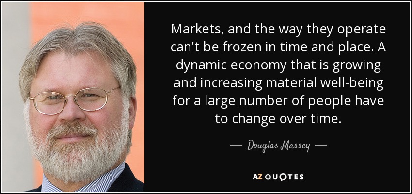 Markets, and the way they operate can't be frozen in time and place. A dynamic economy that is growing and increasing material well-being for a large number of people have to change over time. - Douglas Massey