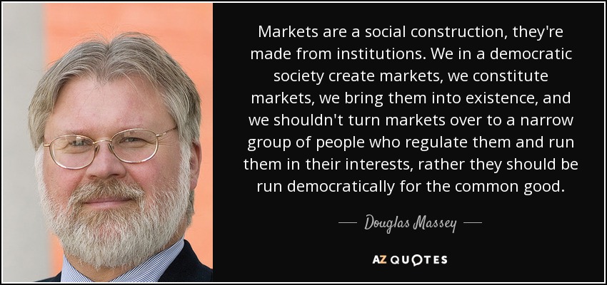 Markets are a social construction, they're made from institutions. We in a democratic society create markets, we constitute markets, we bring them into existence, and we shouldn't turn markets over to a narrow group of people who regulate them and run them in their interests, rather they should be run democratically for the common good. - Douglas Massey