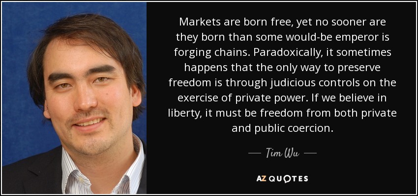 Markets are born free, yet no sooner are they born than some would-be emperor is forging chains. Paradoxically, it sometimes happens that the only way to preserve freedom is through judicious controls on the exercise of private power. If we believe in liberty, it must be freedom from both private and public coercion. - Tim Wu