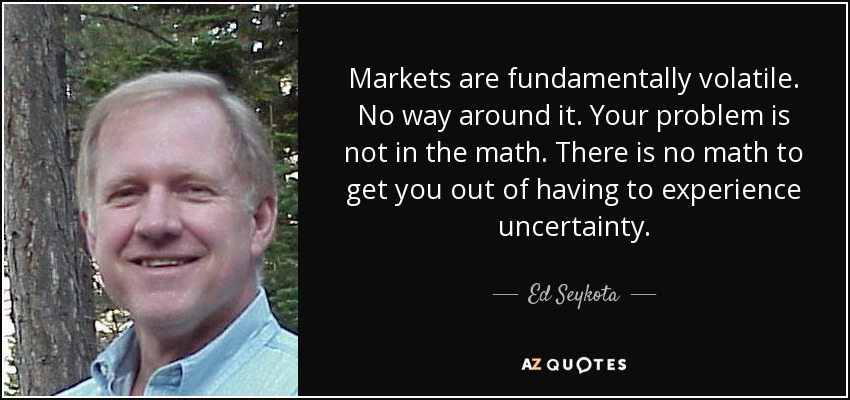 Markets are fundamentally volatile. No way around it. Your problem is not in the math. There is no math to get you out of having to experience uncertainty. - Ed Seykota