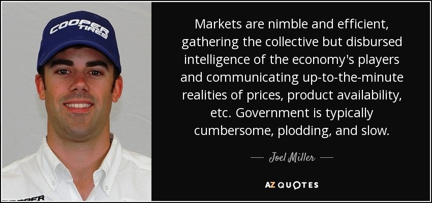 Markets are nimble and efficient, gathering the collective but disbursed intelligence of the economy's players and communicating up-to-the-minute realities of prices, product availability, etc. Government is typically cumbersome, plodding, and slow. - Joel Miller