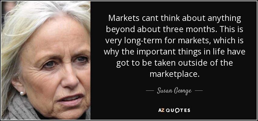 Markets cant think about anything beyond about three months. This is very long-term for markets, which is why the important things in life have got to be taken outside of the marketplace. - Susan George