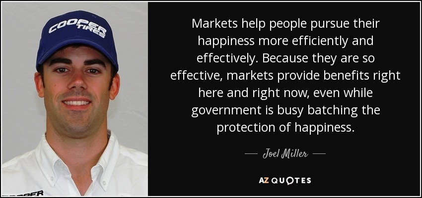 Markets help people pursue their happiness more efficiently and effectively. Because they are so effective, markets provide benefits right here and right now, even while government is busy batching the protection of happiness. - Joel Miller