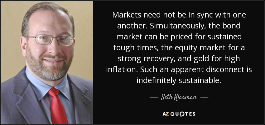 Markets need not be in sync with one another. Simultaneously, the bond market can be priced for sustained tough times, the equity market for a strong recovery, and gold for high inflation. Such an apparent disconnect is indefinitely sustainable. - Seth Klarman