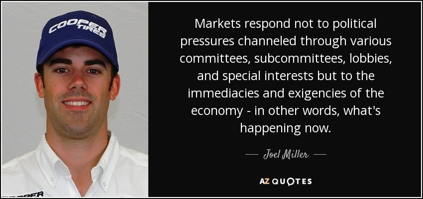 Markets respond not to political pressures channeled through various committees, subcommittees, lobbies, and special interests but to the immediacies and exigencies of the economy - in other words, what's happening now. - Joel Miller