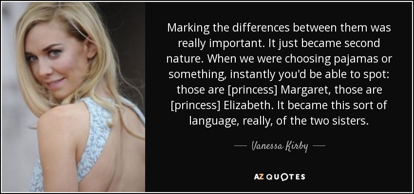 Marking the differences between them was really important. It just became second nature. When we were choosing pajamas or something, instantly you'd be able to spot: those are [princess] Margaret, those are [princess] Elizabeth. It became this sort of language, really, of the two sisters. - Vanessa Kirby