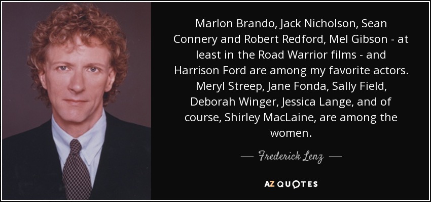 Marlon Brando, Jack Nicholson, Sean Connery and Robert Redford, Mel Gibson - at least in the Road Warrior films - and Harrison Ford are among my favorite actors. Meryl Streep, Jane Fonda, Sally Field, Deborah Winger, Jessica Lange, and of course, Shirley MacLaine, are among the women. - Frederick Lenz