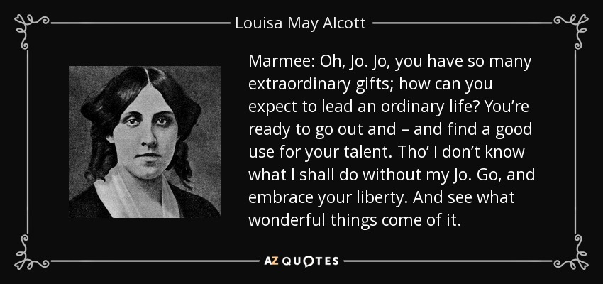Marmee: Oh, Jo. Jo, you have so many extraordinary gifts; how can you expect to lead an ordinary life? You’re ready to go out and – and find a good use for your talent. Tho’ I don’t know what I shall do without my Jo. Go, and embrace your liberty. And see what wonderful things come of it. - Louisa May Alcott