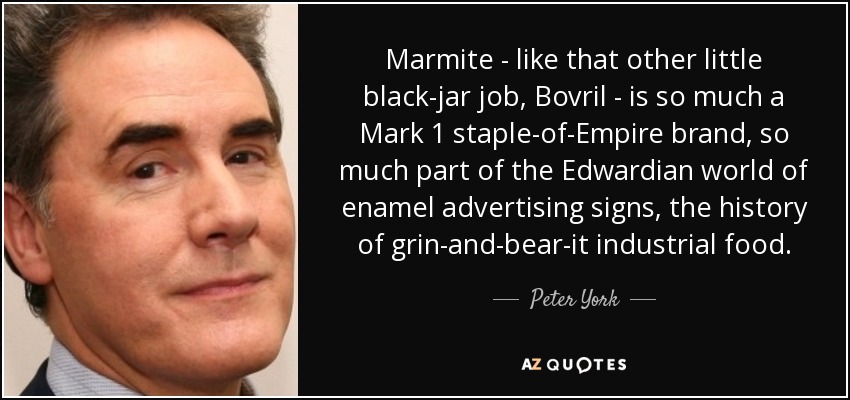 Marmite - like that other little black-jar job, Bovril - is so much a Mark 1 staple-of-Empire brand, so much part of the Edwardian world of enamel advertising signs, the history of grin-and-bear-it industrial food. - Peter York