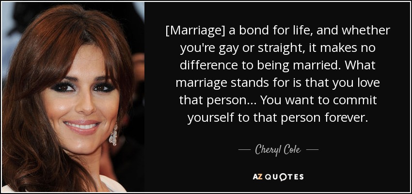 [Marriage] a bond for life, and whether you're gay or straight, it makes no difference to being married. What marriage stands for is that you love that person... You want to commit yourself to that person forever. - Cheryl Cole