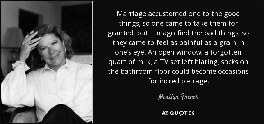 Marriage accustomed one to the good things, so one came to take them for granted, but it magnified the bad things, so they came to feel as painful as a grain in one's eye. An open window, a forgotten quart of milk, a TV set left blaring, socks on the bathroom floor could become occasions for incredible rage. - Marilyn French