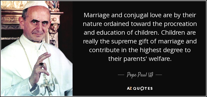 Marriage and conjugal love are by their nature ordained toward the procreation and education of children. Children are really the supreme gift of marriage and contribute in the highest degree to their parents' welfare. - Pope Paul VI