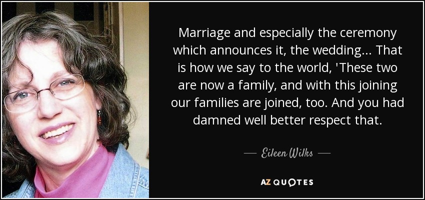 Marriage and especially the ceremony which announces it, the wedding... That is how we say to the world, 'These two are now a family, and with this joining our families are joined, too. And you had damned well better respect that. - Eileen Wilks