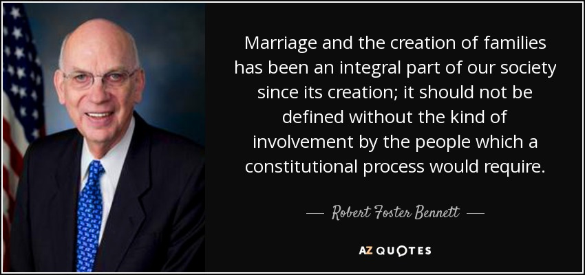Marriage and the creation of families has been an integral part of our society since its creation; it should not be defined without the kind of involvement by the people which a constitutional process would require. - Robert Foster Bennett