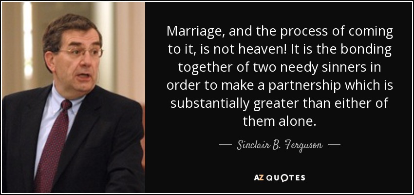Marriage, and the process of coming to it, is not heaven! It is the bonding together of two needy sinners in order to make a partnership which is substantially greater than either of them alone. - Sinclair B. Ferguson
