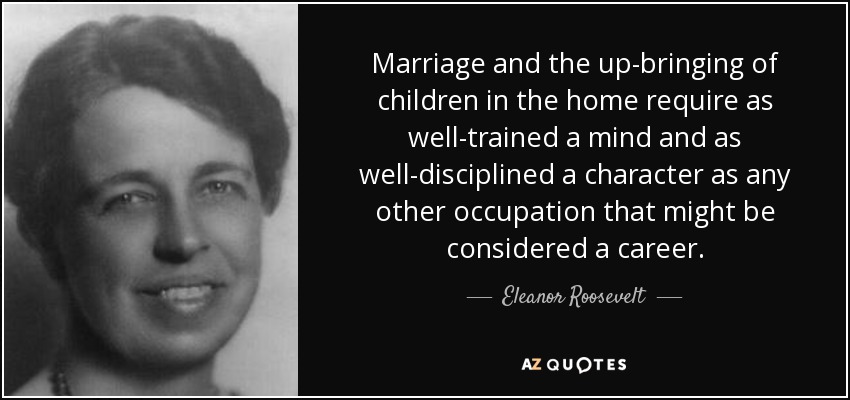 Marriage and the up-bringing of children in the home require as well-trained a mind and as well-disciplined a character as any other occupation that might be considered a career. - Eleanor Roosevelt