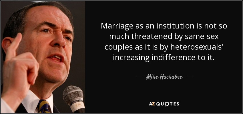 Marriage as an institution is not so much threatened by same-sex couples as it is by heterosexuals' increasing indifference to it. - Mike Huckabee