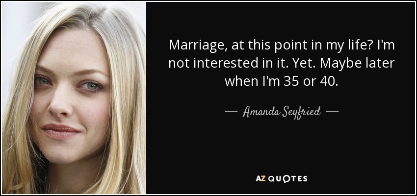 Marriage, at this point in my life? I'm not interested in it. Yet. Maybe later when I'm 35 or 40. - Amanda Seyfried