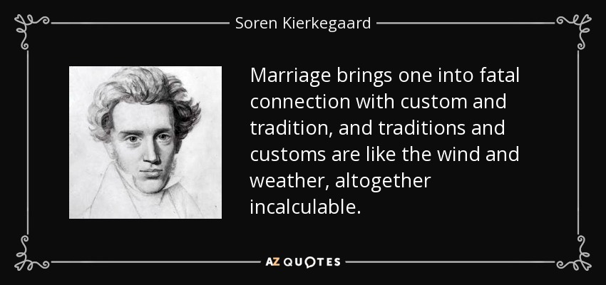Marriage brings one into fatal connection with custom and tradition, and traditions and customs are like the wind and weather, altogether incalculable. - Soren Kierkegaard