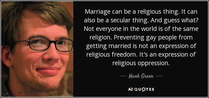 Marriage can be a religious thing. It can also be a secular thing. And guess what? Not everyone in the world is of the same religion. Preventing gay people from getting married is not an expression of religious freedom. It's an expression of religious oppression. - Hank Green