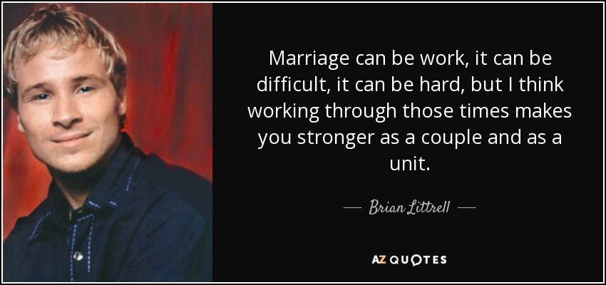 Marriage can be work, it can be difficult, it can be hard, but I think working through those times makes you stronger as a couple and as a unit. - Brian Littrell