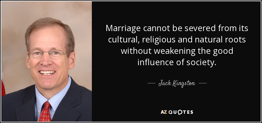Marriage cannot be severed from its cultural, religious and natural roots without weakening the good influence of society. - Jack Kingston
