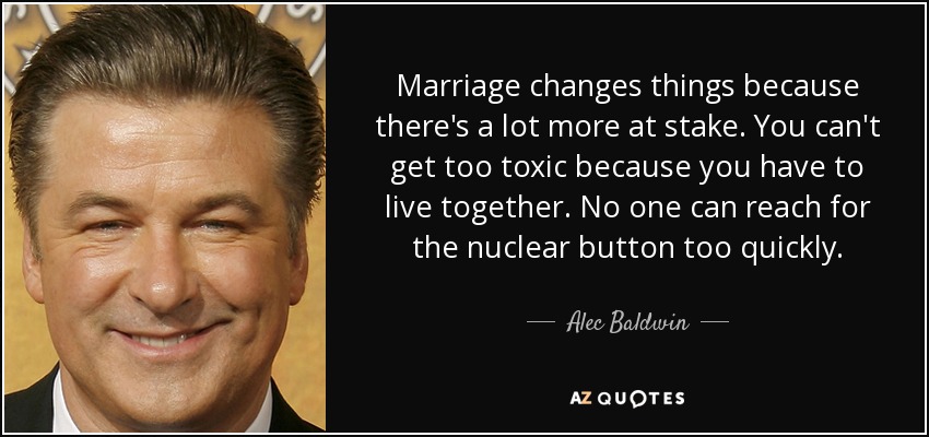 Marriage changes things because there's a lot more at stake. You can't get too toxic because you have to live together. No one can reach for the nuclear button too quickly. - Alec Baldwin