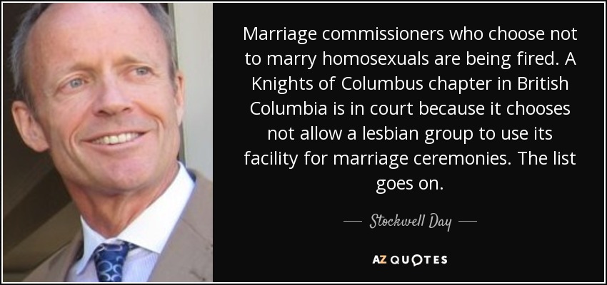 Marriage commissioners who choose not to marry homosexuals are being fired. A Knights of Columbus chapter in British Columbia is in court because it chooses not allow a lesbian group to use its facility for marriage ceremonies. The list goes on. - Stockwell Day